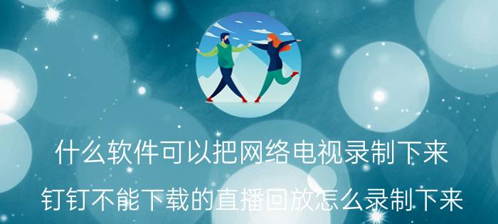 什么软件可以把网络电视录制下来 钉钉不能下载的直播回放怎么录制下来？